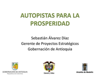 AUTOPISTAS PARA LA
  PROSPERIDAD

     Sebastián Álvarez Díaz
Gerente de Proyectos Estratégicos
   Gobernación de Antioquia
 