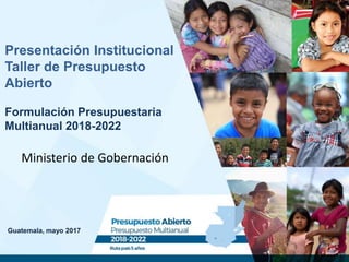 Guatemala, mayo 2017
Presentación Institucional
Taller de Presupuesto
Abierto
Formulación Presupuestaria
Multianual 2018-2022
Ministerio de Gobernación
 