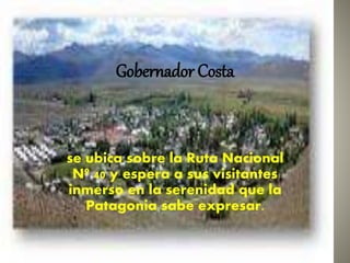 Gobernador Costa 
se ubica sobre la Ruta Nacional 
Nº 40 y espera a sus visitantes 
inmerso en la serenidad que la 
Patagonia sabe expresar. 
 