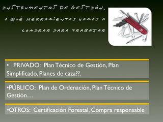 INSTRUMENTOS DE GESTIÓN,
o qué herramientas vamos a
      comprar para trabajar




 • PRIVADO: Plan Técnico de Gestión, Plan
 Simplificado, Planes de caza??.

 •PÚBLICO: Plan de Ordenación, Plan Técnico de
 Gestión…

 •OTROS: Certificación Forestal, Compra responsable
 