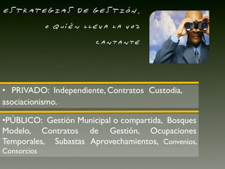 ESTRATEGIAS DE GESTIÓN,
             o quién lleva la voz
                       cantante




• PRIVADO: Independiente, Contratos Custodia,
asociacionismo.

•PÚBLICO: Gestión Municipal o compartida, Bosques
Modelo, Contratos de Gestión, Ocupaciones
Temporales, Subastas Aprovechamientos, Convenios,
Consorcios
 