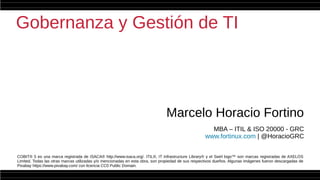 Gobernanza y Gestión de TI
Marcelo Horacio Fortino
MBA – ITIL & ISO 20000 - GRC
www.fortinux.com | @HoracioGRC
COBIT® 5 es una marca registrada de ISACA® http://www.isaca.org/. ITIL®, IT Infrastructure Library® y el Swirl logo™ son marcas registradas de AXELOS
Limited. Todas las otras marcas utilizadas y/o mencionadas en esta obra, son propiedad de sus respectivos dueños. Algunas imágenes fueron descargadas de
Pixabay https://www.pixabay.com/ con licencia CC0 Public Domain.
 