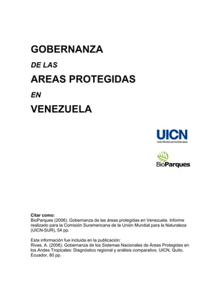 GOBERNANZA
DE LAS

AREAS PROTEGIDAS
EN

VENEZUELA




Citar como:
BioParques (2006). Gobernanza de las áreas protegidas en Venezuela. Informe
realizado para la Comisión Suramericana de la Unión Mundial para la Naturaleza
(UICN-SUR), 54 pp.

Esta información fue incluida en la publicación:
Rivas, A. (2006). Gobernanza de los Sistemas Nacionales de Áreas Protegidas en
los Andes Tropicales: Diagnóstico regional y análisis comparativo. UICN, Quito,
Ecuador, 80 pp.
 