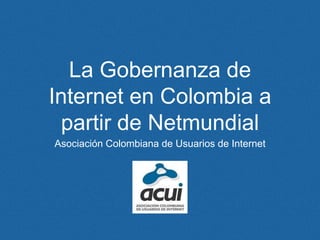 La Gobernanza de
Internet en Colombia a
partir de Netmundial
Asociación Colombiana de Usuarios de Internet
 