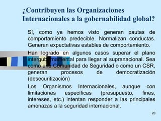 ¿Contribuyen las Organizaciones
Internacionales a la gobernabilidad global?
 Sí, como ya hemos visto generan pautas de
 comportamiento predecible. Normalizan conductas.
 Generan expectativas estables de comportamiento.
 Han logrado en algunos casos superar el plano
 intergubernamental para llegar al supranacional. Sea
 como una Comunidad de Seguridad o como un CSR,
 generan       procesos       de      democratización
 (desecuritización)
 Los Organismos Internacionales, aunque con
 limitaciones    específicas    (presupuesto,    fines,
 intereses, etc.) intentan responder a las principales
 amenazas a la seguridad internacional.
                                                     20
 