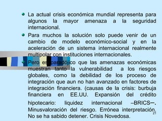La actual crisis económica mundial representa para
algunos la mayor amenaza a la seguridad
internacional.
Para muchos la solución solo puede venir de un
cambio de modelo económico-social y en la
aceleración de un sistema internacional realmente
multipolar con instituciones internacionales.
Pero es paradójico que las amenazas económicas
muestran tanto la vulnerabilidad        a los riesgos
globales, como la debilidad de los proceso de
integración que aun no han avanzado en factores de
integración financiera. (causas de la crisis: burbuja
financiera en EE.UU. Expansión del crédito
hipotecario:  liquidez   internacional    –BRICS–.
Minusvaloración del riesgo. Errónea interpretación.
                                                 21
No se ha sabido detener. Crisis Novedosa.
 
