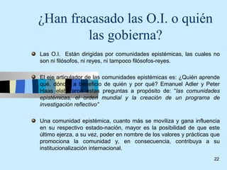 ¿Han fracasado las O.I. o quién
        las gobierna?
Las O.I. Están dirigidas por comunidades epistémicas, las cuales no
son ni filósofos, ni reyes, ni tampoco filósofos-reyes.

El eje articulador de las comunidades epistémicas es: ¿Quién aprende
qué, dónde, a beneficio de quién y por qué? Emanuel Adler y Peter
Haas elaboraron estas preguntas a propósito de: “las comunidades
epistémicas, el orden mundial y la creación de un programa de
investigación reflectivo”

Una comunidad epistémica, cuanto más se moviliza y gana influencia
en su respectivo estado-nación, mayor es la posibilidad de que este
último ejerza, a su vez, poder en nombre de los valores y prácticas que
promociona la comunidad y, en consecuencia, contribuya a su
institucionalización internacional.
                                                                    22
 