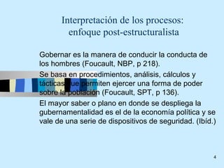 Interpretación de los procesos:
        enfoque post-estructuralista

Gobernar es la manera de conducir la conducta de
los hombres (Foucault, NBP, p 218).
Se basa en procedimientos, análisis, cálculos y
tácticas que permiten ejercer una forma de poder
sobre la población (Foucault, SPT, p 136).
El mayor saber o plano en donde se despliega la
gubernamentalidad es el de la economía política y se
vale de una serie de dispositivos de seguridad. (Ibíd.)



                                                      4
 