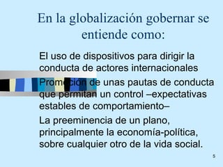 En la globalización gobernar se
        entiende como:
El uso de dispositivos para dirigir la
conducta de actores internacionales
Promoción de unas pautas de conducta
que permitan un control –expectativas
estables de comportamiento–
La preeminencia de un plano,
principalmente la economía-política,
sobre cualquier otro de la vida social.
                                      5
 