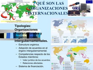 ¿ QUÉ SON LAS
            ORGANIZACIONES
           INTERNACIONALES?

Tipologías:
Organizaciones
Supranacionales y
Organizaciones
Intergubernamentales.
– Estructura orgánica.
– Adopción de acuerdos en el
  órgano intergubernamental.
– Competencias respecto de los
  Estados miembros:
    • Valor jurídico de los acuerdos.
    • Relaciones afectadas.
                                        7
– Sistema de financiación.
 
