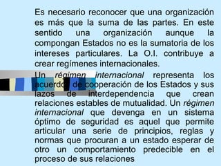 Es necesario reconocer que una organización
es más que la suma de las partes. En este
sentido    una    organización   aunque     la
compongan Estados no es la sumatoria de los
intereses particulares. La O.I. contribuye a
crear regímenes internacionales.
Un régimen internacional representa los
acuerdos de cooperación de los Estados y sus
lazos de interdependencia que crean
relaciones estables de mutualidad. Un régimen
internacional que devenga en un sistema
óptimo de seguridad es aquel que permite
articular una serie de principios, reglas y
normas que procuran a un estado esperar de
otro un comportamiento predecible en el
proceso de sus relaciones
 