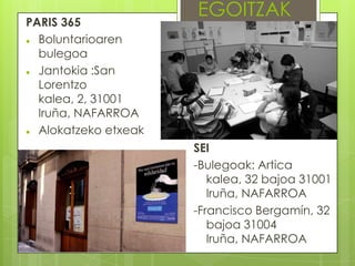 PARIS 365

Boluntarioaren
bulegoa

Jantokia :San
Lorentzo
kalea, 2, 31001
Iruña, NAFARROA

Alokatzeko etxeak

EGOITZAK

SEI
-Bulegoak: Artica
kalea, 32 bajoa 31001
Iruña, NAFARROA
-Francisco Bergamín, 32
bajoa 31004
Iruña, NAFARROA

 