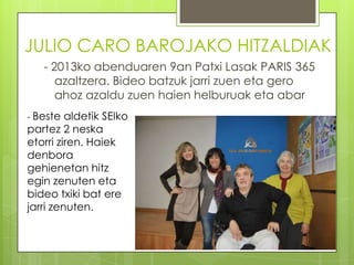 JULIO CARO BAROJAKO HITZALDIAK
- 2013ko abenduaren 9an Patxi Lasak PARIS 365
azaltzera. Bideo batzuk jarri zuen eta gero
ahoz azaldu zuen haien helburuak eta abar
- Beste

aldetik SEIko
partez 2 neska
etorri ziren. Haiek
denbora
gehienetan hitz
egin zenuten eta
bideo txiki bat ere
jarri zenuten.

 