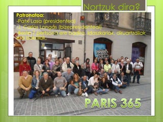 Nortzuk dira?

Patronatoa:
-Patxi Lasa (presidentea)
-J. Carlos Longás (bizepresidenteaI)
-Beste 7 pertsona ere badira. Idaszkariak, diruartzailak
eta bokalak,

 