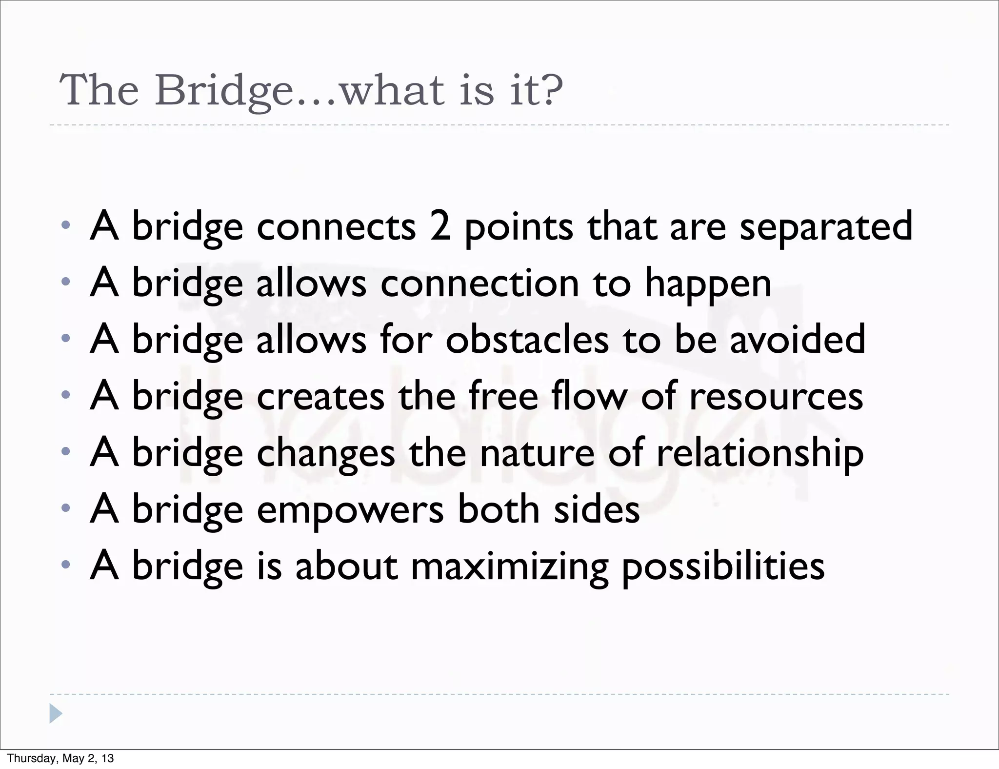 The Bridge…what is it?
•
•
•
•
•
•
•

A bridge connects 2 points that are separated
A bridge allows connection to happen
A bridge allows for obstacles to be avoided
A bridge creates the free flow of resources
A bridge changes the nature of relationship
A bridge empowers both sides
A bridge is about maximizing possibilities

Thursday, May 2, 13

 