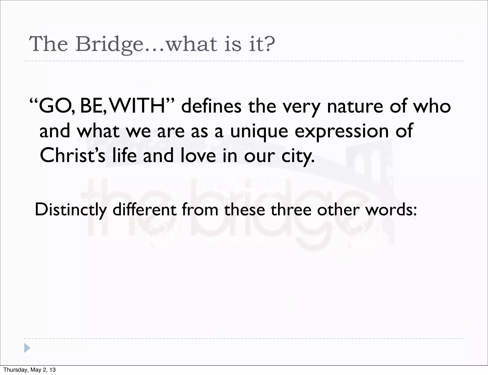 The Bridge…what is it?
“GO, BE, WITH” defines the very nature of who
and what we are as a unique expression of
Christ’s life and love in our city.
Distinctly different from these three other words:

Thursday, May 2, 13

 