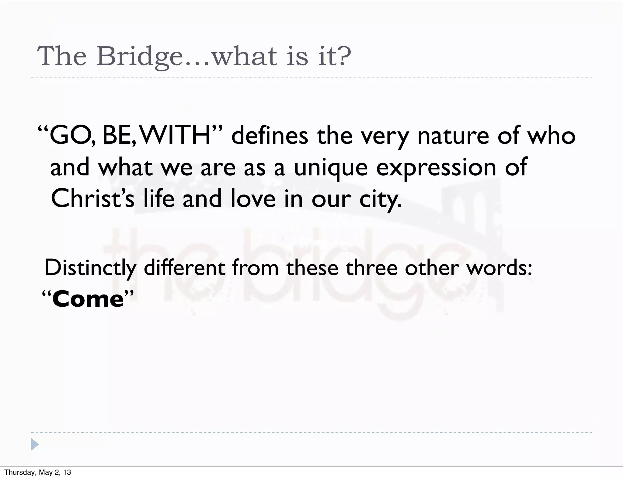 The Bridge…what is it?
“GO, BE, WITH” defines the very nature of who
and what we are as a unique expression of
Christ’s life and love in our city.
Distinctly different from these three other words:
“Come”

Thursday, May 2, 13

 