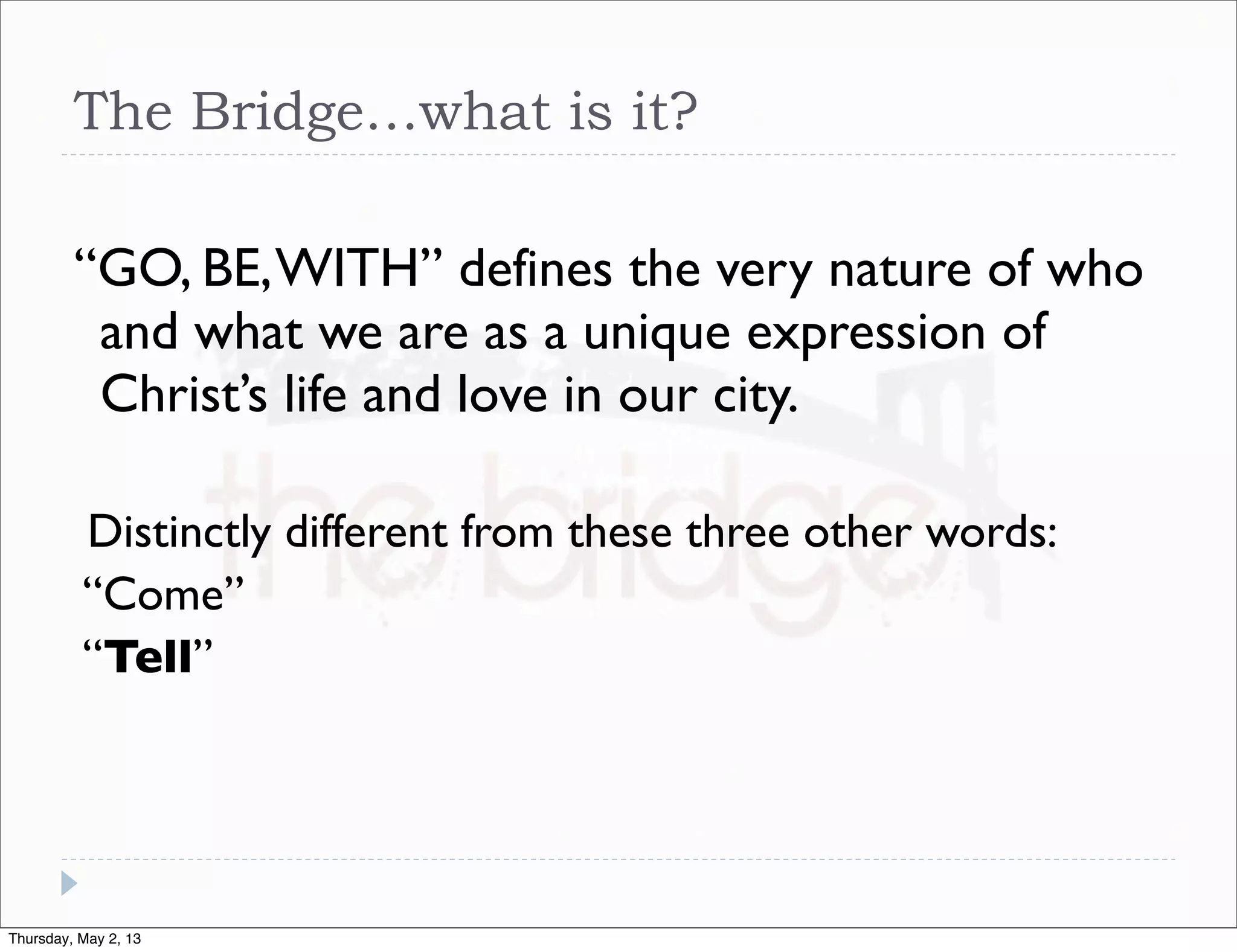 The Bridge…what is it?
“GO, BE, WITH” defines the very nature of who
and what we are as a unique expression of
Christ’s life and love in our city.
Distinctly different from these three other words:
“Come”
“Tell”

Thursday, May 2, 13

 