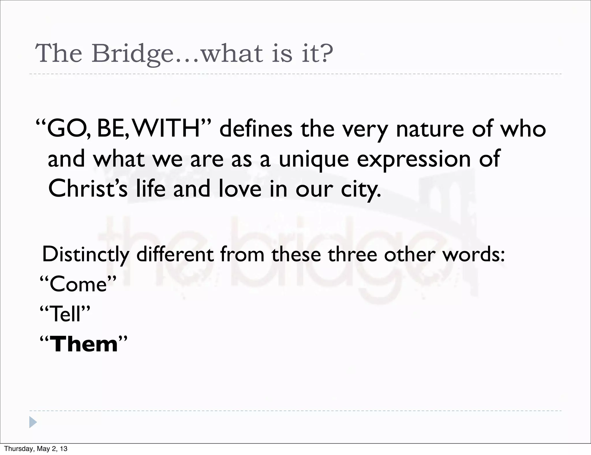 The Bridge…what is it?
“GO, BE, WITH” defines the very nature of who
and what we are as a unique expression of
Christ’s life and love in our city.
Distinctly different from these three other words:
“Come”
“Tell”
“Them”

Thursday, May 2, 13

 