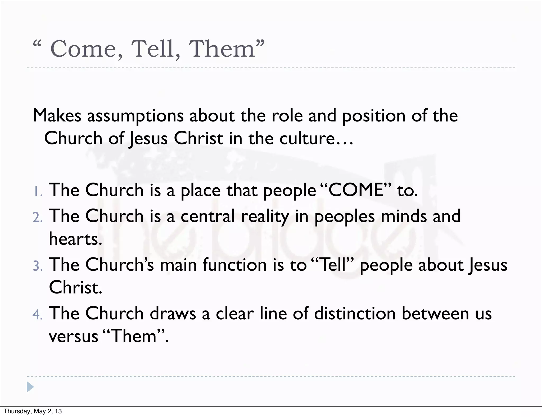 “ Come, Tell, Them”
Makes assumptions about the role and position of the
Church of Jesus Christ in the culture…
The Church is a place that people “COME” to.
2. The Church is a central reality in peoples minds and
hearts.
3. The Church’s main function is to “Tell” people about Jesus
Christ.
4. The Church draws a clear line of distinction between us
versus “Them”.
1.

Thursday, May 2, 13

 