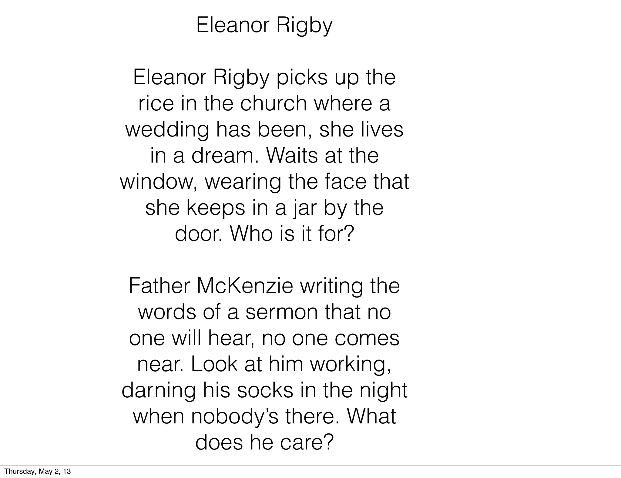 Eleanor Rigby
Eleanor Rigby picks up the
rice in the church where a
wedding has been, she lives
in a dream. Waits at the
window, wearing the face that
she keeps in a jar by the
door. Who is it for?
Father McKenzie writing the
words of a sermon that no
one will hear, no one comes
near. Look at him working,
darning his socks in the night
when nobody’s there. What
does he care?
Thursday, May 2, 13

 