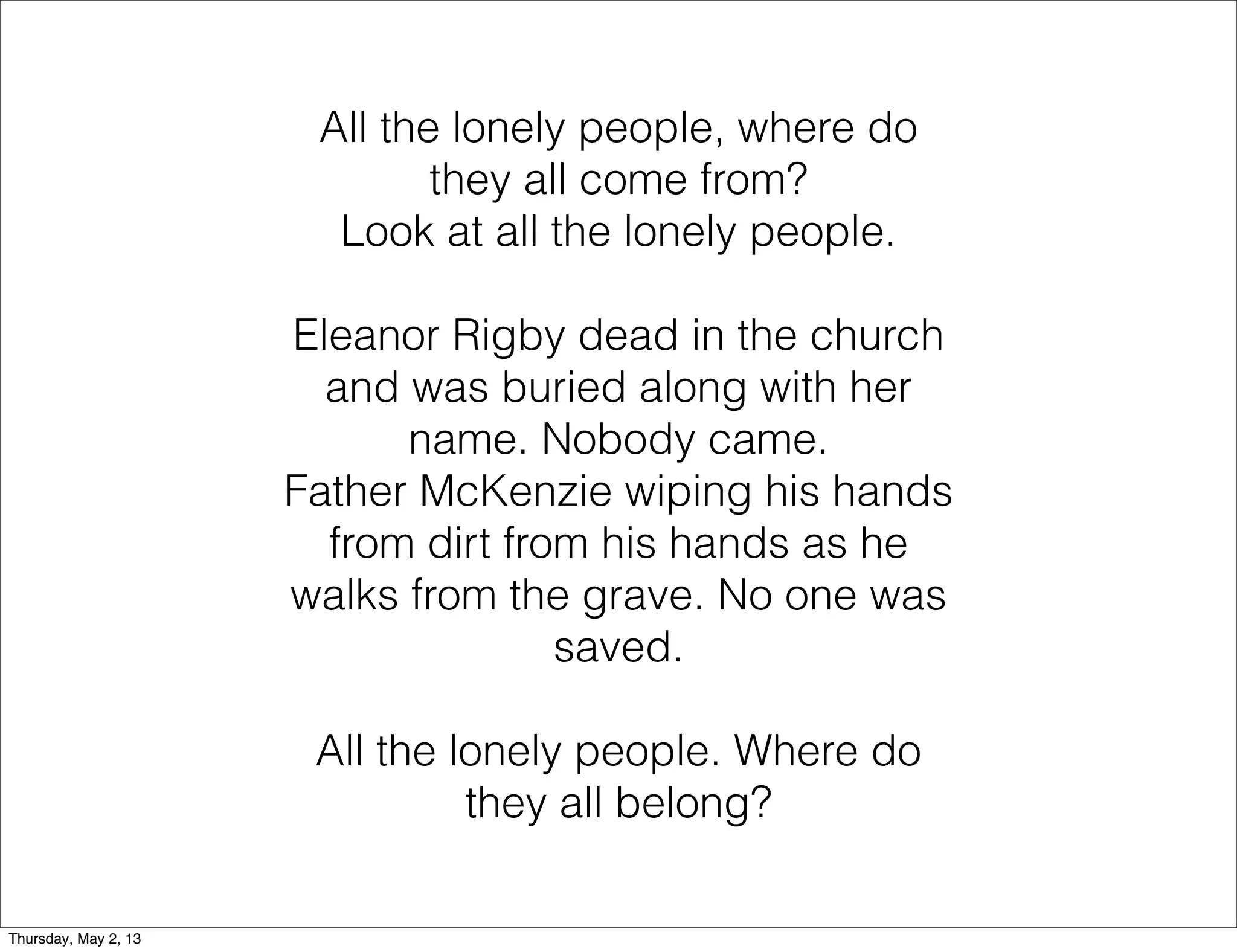 All the lonely people, where do
they all come from?
Look at all the lonely people.
Eleanor Rigby dead in the church
and was buried along with her
name. Nobody came.
Father McKenzie wiping his hands
from dirt from his hands as he
walks from the grave. No one was
saved.
All the lonely people. Where do
they all belong?
Thursday, May 2, 13

 