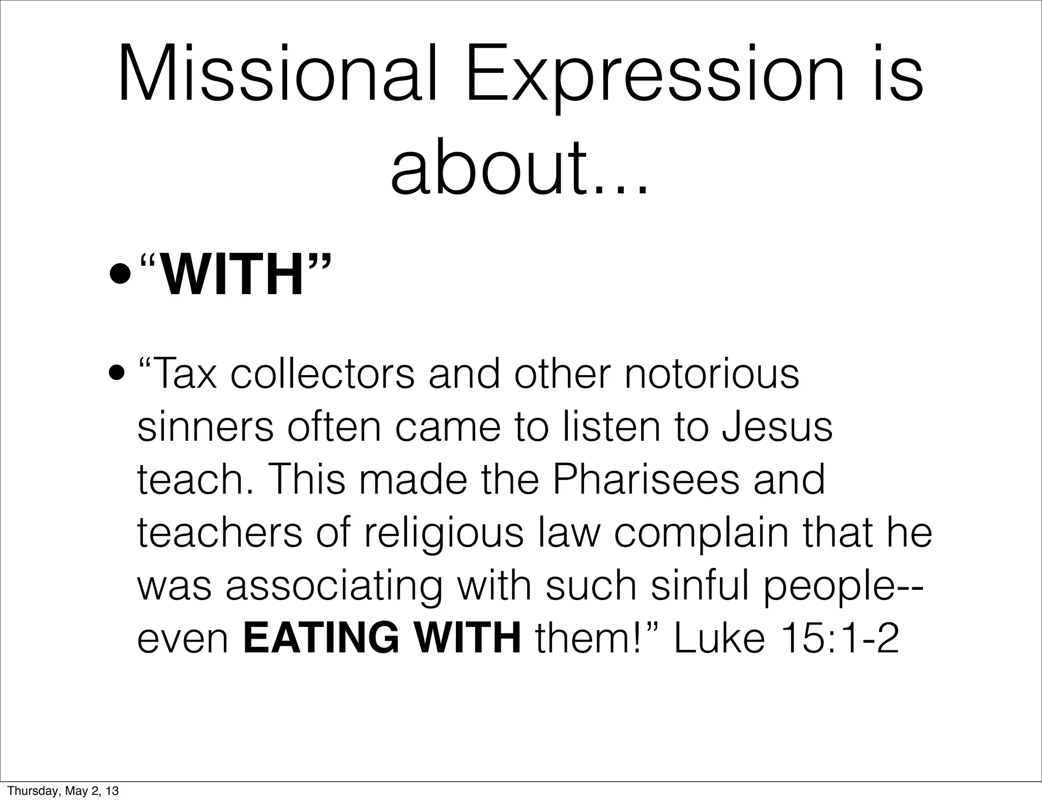 Missional Expression is
about...
•“WITH”
• “Tax collectors and other notorious
sinners often came to listen to Jesus
teach. This made the Pharisees and
teachers of religious law complain that he
was associating with such sinful people-even EATING WITH them!” Luke 15:1-2

Thursday, May 2, 13

 