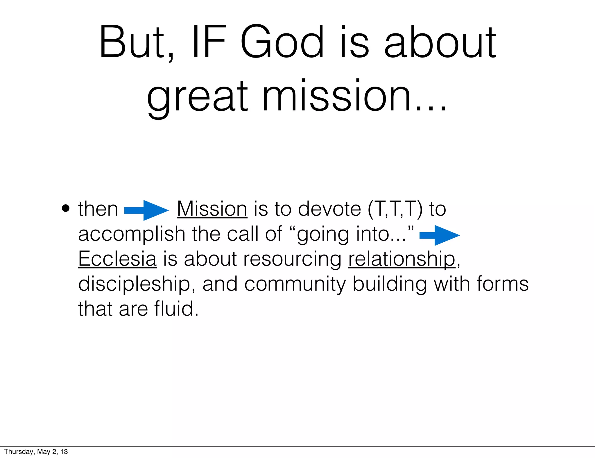 But, IF God is about
great mission...
• then
Mission is to devote (T,T,T) to
accomplish the call of “going into...”
Ecclesia is about resourcing relationship,
discipleship, and community building with forms
that are ﬂuid.

Thursday, May 2, 13

 