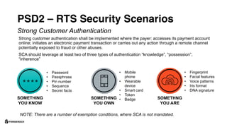 PSD2 – RTS Security Scenarios
Strong customer authentication shall be implemented where the payer: accesses its payment account
online; initiates an electronic payment transaction or carries out any action through a remote channel
potentially exposed to fraud or other abuses.
SCA should leverage at least two of three types of authentication “knowledge”, “possession”,
“inherence”
NOTE: There are a number of exemption conditions, where SCA is not mandated.
Strong Customer Authentication
SOMETHING
YOU KNOW
SOMETHING
YOU OWN
SOMETHNG
YOU ARE
• Password
• Passphrase
• Pin number
• Sequence
• Secret facts
• Mobile
phone
• Wearable
device
• Smart card
• Token
• Badge
• Fingerprint
• Facial features
• Voice patterns
• Iris format
• DNA signature
 
