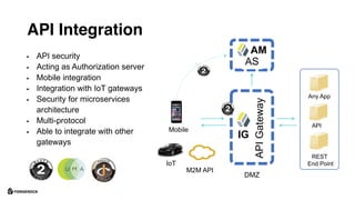 API Integration
APIGateway
Any App
API
DMZ
REST
End Point
Mobile
M2M API
IoT
§ API security
§ Acting as Authorization server
§ Mobile integration
§ Integration with IoT gateways
§ Security for microservices
architecture
§ Multi-protocol
§ Able to integrate with other
gateways
AS
AM
IG
 