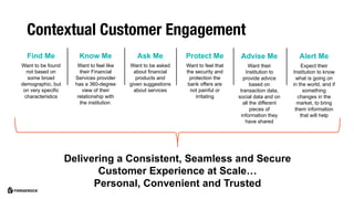 Find Me
Want to be found
not based on
some broad
demographic, but
on very specific
characteristics
Advise Me
Want their
Institution to
provide advice
based on
transaction data,
social data and on
all the different
pieces of
information they
have shared
Protect Me
Want to feel that
the security and
protection the
bank offers are
not painful or
irritating
Know Me
Want to feel like
their Financial
Services provider
has a 360-degree
view of their
relationship with
the institution.
Ask Me
Want to be asked
about financial
products and
given suggestions
about services
Alert Me
Expect their
Institution to know
what is going on
in the world, and if
something
changes in the
market, to bring
them information
that will help
Delivering a Consistent, Seamless and Secure
Customer Experience at Scale…
Personal, Convenient and Trusted
Contextual Customer Engagement
 