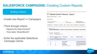 SALESFORCE CAMPAIGNS: Creating Custom Reports 
Building a Report 
• Create new Report >> Campaigns 
• Think through criteria: 
– Opportunity Open/Closed? 
– Time table: Week/Month? 
• Enter the applicable Salesforce 
Campaign names 
 