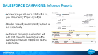 SALESFORCE CAMPAIGNS: Influence Reports 
• Add campaign influence related list to 
you Opportunity Page Layout(s) 
• Can be manually/automatically added to 
an Opportunity 
• Automatic campaign association will 
add that contact’s campaigns to the 
campaign influence related list on the 
opportunity. 
 