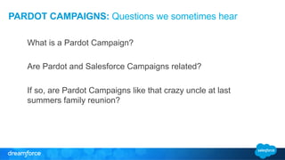 PARDOT CAMPAIGNS: Questions we sometimes hear 
What is a Pardot Campaign? 
Are Pardot and Salesforce Campaigns related? 
If so, are Pardot Campaigns like that crazy uncle at last 
summers family reunion? 
 