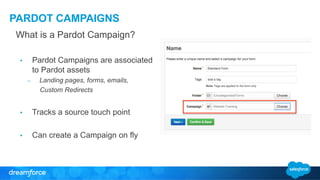 PARDOT CAMPAIGNS 
What is a Pardot Campaign? 
• Pardot Campaigns are associated 
to Pardot assets 
– Landing pages, forms, emails, 
Custom Redirects 
• Tracks a source touch point 
• Can create a Campaign on fly 
 