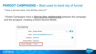 PARDOT CAMPAIGNS – Best used to track top of funnel 
“I have a net-new name, how did they come in?” 
• Pardot Campaigns have a One-to-One relationship between the campaign 
and the prospect, creating a Direct Source Model. 
 