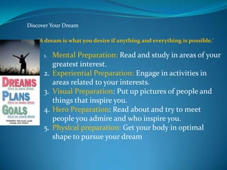 Discover Your Dream

    'A dream is what you desire if anything and everything is possible.'

      1.   Mental Preparation: Read and study in areas of your
           greatest interest.
      2.   Experiential Preparation: Engage in activities in
           areas related to your interests.
      3.   Visual Preparation: Put up pictures of people and
           things that inspire you.
      4.   Hero Preparation: Read about and try to meet
           people you admire and who inspire you.
      5.   Physical preparation: Get your body in optimal
           shape to pursue your dream
 