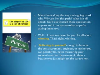 1. Many times along the way you’re going to ask
   why. Why am I on this path? What is it all
   about? You’ll ask yourself those questions in
   10 years and in 20 years as often as you’re
   asking them now.

2. Well … I have an answer for you. It’s all about
   winning. That’s right, winning.

3. Believing in yourself enough to become
   the best accountant, engineer, or teacher you
   can possibly be. never measuring your
   success based on the success of others –
   because you just might set the bar too low.
 