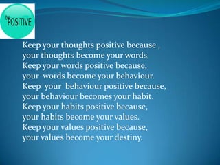 Keep your thoughts positive because ,
your thoughts become your words.
Keep your words positive because,
your words become your behaviour.
Keep your behaviour positive because,
your behaviour becomes your habit.
Keep your habits positive because,
your habits become your values.
Keep your values positive because,
your values become your destiny.
 