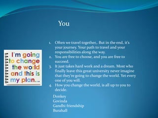 You

1. Often we travel together,. But in the end, it’s
   your journey. Your path to travel and your
   responsibilities along the way.
2. You are free to choose, and you are free to
   succeed.
3. It just takes hard work and a dream. Most who
   finally leave this great university never imagine
   that they’re going to change the world. Yet every
   one of you will.
4. How you change the world, is all up to you to
   decide.
  Donkey
  Govinda
  Gandhi friendship
  Burahall
 