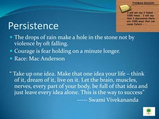 Persistence
 The drops of rain make a hole in the stone not by
  violence by oft falling.
 Courage is fear holding on a minute longer.
 Race: Mac Anderson

“ Take up one idea. Make that one idea your life – think
  of it, dream of it, live on it. Let the brain, muscles,
  nerves, every part of your body, be full of that idea and
  just leave every idea alone. This is the way to success”
                               ----- Swami Vivekananda
 
