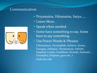 Communication
            Priyamaina, Hitamaina, Satya……
            Listen More.
            Speak when needed.
            Some have something to say, Some
             have to say something.
            Use Power Words & Phrases
             (Abundance, Accomplish, Achieve, Aware,
             Energise, Enhance, Harmonious, Infinite,
             Inspired, Create, Confident, Exceeds, Fantastic,
             Exemplary, Purpose, grace etc.,)
            Walk the talk
 