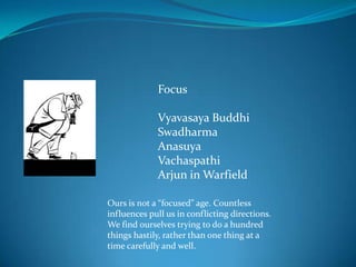 Focus

             Vyavasaya Buddhi
             Swadharma
             Anasuya
             Vachaspathi
             Arjun in Warfield

Ours is not a “focused” age. Countless
influences pull us in conflicting directions.
We find ourselves trying to do a hundred
things hastily, rather than one thing at a
time carefully and well.
 