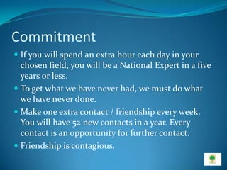 Commitment
 If you will spend an extra hour each day in your
  chosen field, you will be a National Expert in a five
  years or less.
 To get what we have never had, we must do what
  we have never done.
 Make one extra contact / friendship every week.
  You will have 52 new contacts in a year. Every
  contact is an opportunity for further contact.
 Friendship is contagious.
 