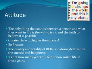 Attitude

 The only thing that stands between a person and what
    they want in life is the will to try it and the faith to
    believe it is possible.
   Greater the will, higher the success!
   Be Present
   The quality and totality of BEING in doing determines
    the success and happiness.
   Its not how many years of life but how much life in
    those years.
 