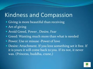 Kindness and Compassion
 Giving is more beautiful than receiving
 Art of giving
 Avoid Greed, Power , Desire, Fear
 Greed: Wanting much more than what is needed
 Power: Use or misuse -Power of love
 Desire: Attachment. If you love something set it free. If
  it is yours it will come back to you. If its not, it never
  was. (Princess, buddha, crane,)
 