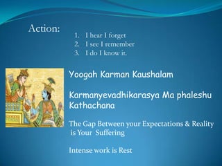 Action:
           1. I hear I forget
           2. I see I remember
           3. I do I know it.

          Yoogah Karman Kaushalam

          Karmanyevadhikarasya Ma phaleshu
          Kathachana

          The Gap Between your Expectations & Reality
          is Your Suffering

          Intense work is Rest
 