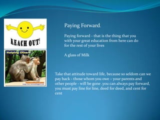 Paying Forward.
     Paying forward - that is the thing that you
     with your great education from here can do
     for the rest of your lives

     A glass of Milk



Take that attitude toward life, because so seldom can we
pay back - those whom you owe – your parents and
other people - will be gone .you can always pay forward,
you must pay line for line, deed for deed, and cent for
cent
 