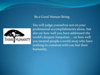 Be a Good Human Being

You will judge yourselves not on your
professional accomplishments alone, but
also on how well you have addressed the
world’s deepest inequities … on how well
you treated people a world away who have
nothing in common with you but their
humanity.
 