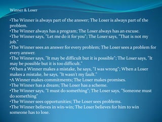 Winner & Loser

•The Winner is always part of the answer; The Loser is always part of the
problem.
•The Winner always has a program; The Loser always has an excuse.
•The Winner says, "Let me do it for you"; The Loser says, "That is not my
job."
•The Winner sees an answer for every problem; The Loser sees a problem for
every answer.
•The Winner says, "It may be difficult but it is possible"; The Loser says, "It
may be possible but it is too difficult."
•When a Winner makes a mistake, he says, "I was wrong"; When a Loser
makes a mistake, he says, "It wasn't my fault."
•A Winner makes commitments; The Loser makes promises.
•The Winner has a dream; The Loser has a scheme.
•The Winner says, "I must do something"; The Loser says, "Someone must
do something"
•The Winner sees opportunities; The Loser sees problems.
•The Winner believes in win-win; The Loser believes for him to win
someone has to lose.
 